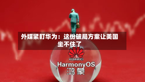 外媒紧盯华为:这份破局方案让美国坐不住了-第2张图片