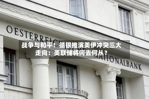 战争与和平!德银推演美伊冲突三大走向:美联储将何去何从?
