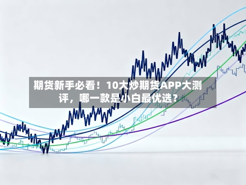 期货新手必看!10大炒期货APP大测评,哪一款是小白最优选?