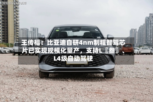 王传福：比亚迪自研4nm制程智驾芯片已实现规模化量产	，支持L〖叁〗、L4级自动驾驶-第2张图片
